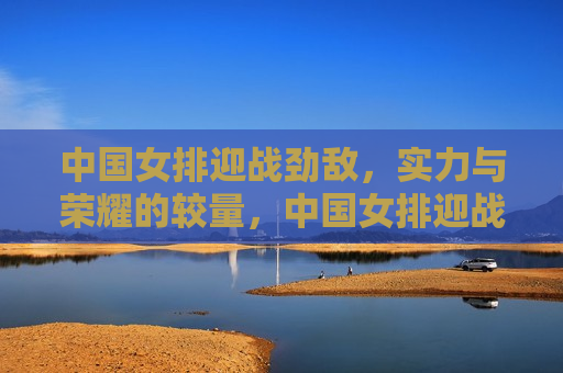 中国女排迎战劲敌，实力与荣耀的较量，中国女排迎战强敌，荣耀与实力的终极较量，中国女排迎战强敌，荣耀与实力的终极较量