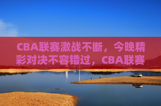 CBA联赛激战不断，今晚精彩对决不容错过，CBA联赛激战之夜，精彩对决不容错过，CBA联赛激战之夜，今晚精彩对决不容错过
