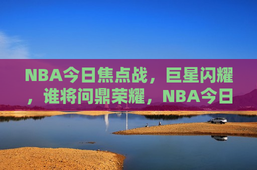 NBA今日焦点战，巨星闪耀，谁将问鼎荣耀，NBA今日焦点战，巨星争霸，荣耀问鼎，NBA今日焦点战，巨星争霸，荣耀之战