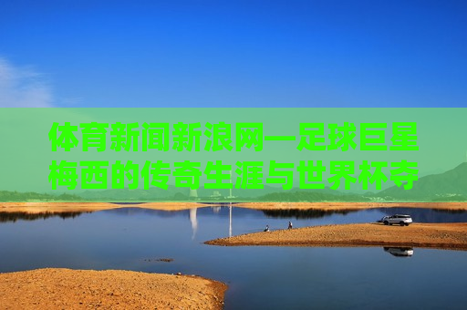 体育新闻新浪网—足球巨星梅西的传奇生涯与世界杯夺冠之路，新浪网体育新闻，梅西的传奇生涯与世界杯夺冠之路，新浪网体育新闻，梅西的传奇世界杯夺冠之路  第1张