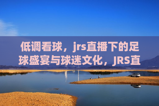 低调看球，jrs直播下的足球盛宴与球迷文化，JRS直播下的足球盛宴，低调看球，品味球迷文化，品味球迷文化，JRS直播下的足球盛宴与低调看球