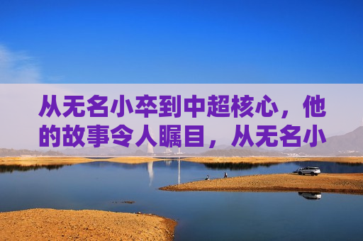 从无名小卒到中超核心，他的故事令人瞩目，从无名小卒到中超核心，他的逆袭之路，无名小卒逆袭中超核心，他的奋斗之路  第1张