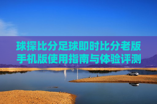 球探比分足球即时比分老版手机版使用指南与体验评测，球探比分足球即时比分老版手机版使用指南