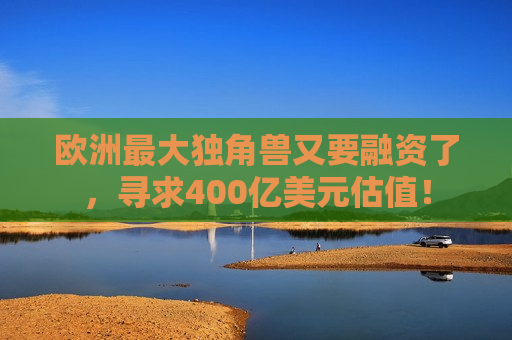 欧洲更大独角兽又要融资了，寻求400亿美元估值！