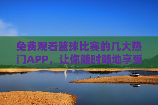 免费观看篮球比赛的几大热门APP，让你随时随地享受比赛的 *** ，热门篮球比赛APP，随时随地感受 *** ，随时随地感受篮球 *** ，热门篮球比赛APP免费观看