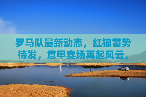 罗马队最新动态，红狼蓄势待发，意甲赛场再起风云，罗马队蓄势待发，红狼掀起意甲赛场风云，罗马队蓄势待发，红狼掀起意甲赛场新篇章