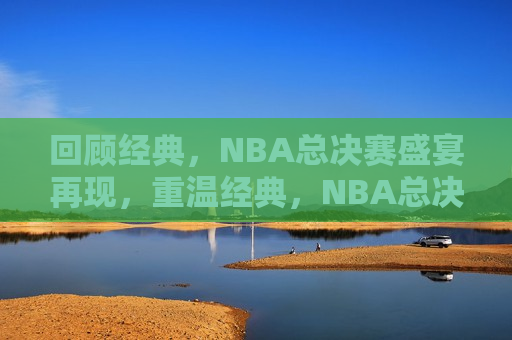 回顾经典，NBA总决赛盛宴再现，重温经典，NBA总决赛盛宴归来，重温经典，NBA总决赛盛宴归来