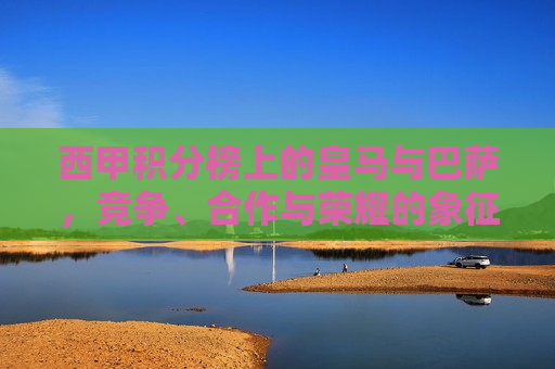西甲积分榜上的皇马与巴萨，竞争、合作与荣耀的象征，皇马与巴萨，西甲积分榜上的竞争与合作荣耀，西甲双雄争霸，皇马与巴萨的竞争与合作荣耀  第1张