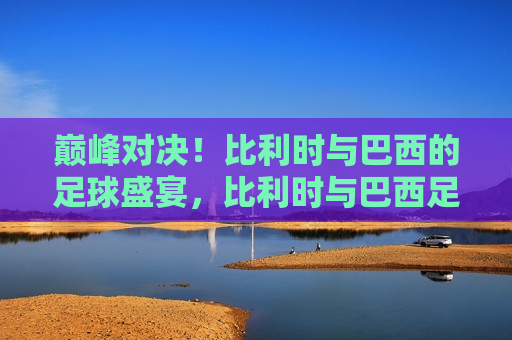 巅峰对决！比利时与巴西的足球盛宴，比利时与巴西足球巅峰之战，比利时与巴西足球巅峰之战，巅峰对决！