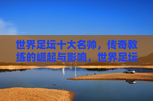 世界足坛十大名帅，传奇教练的崛起与影响，世界足坛十大名帅，传奇教练的辉煌崛起与深远影响，世界足坛传奇名帅，辉煌崛起与深远影响的十大传奇教练  第1张