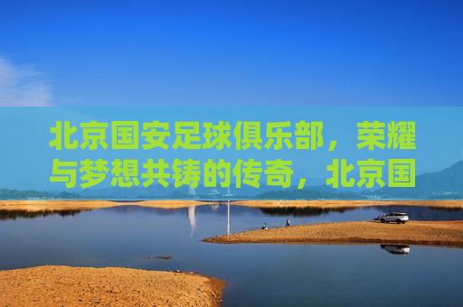 北京国安足球俱乐部，荣耀与梦想共铸的传奇，北京国安，荣耀与梦想的传奇之旅，北京国安，荣耀与梦想的传奇之旅  第1张