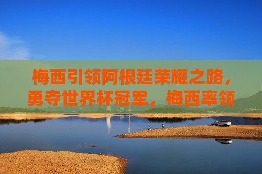 梅西引领阿根廷荣耀之路，勇夺世界杯冠军，梅西率领阿根廷队夺得世界杯冠军，荣耀之路，梅西率领阿根廷队夺得世界杯冠军，荣耀之路的巅峰之旅