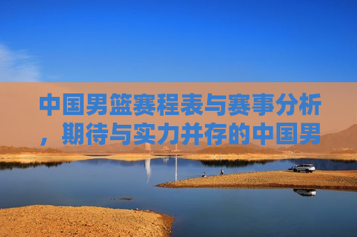 中国男篮赛程表与赛事分析，期待与实力并存的中国男篮，中国男篮赛程表揭晓，实力与期待并存，中国男篮赛程揭晓，实力与期待并存