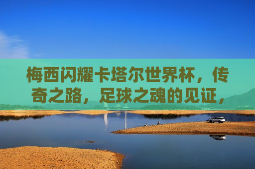 梅西闪耀卡塔尔世界杯，传奇之路，足球之魂的见证，梅西闪耀世界杯，足球之魂的传奇之路，梅西闪耀卡塔尔世界杯，足球之魂的传奇之旅