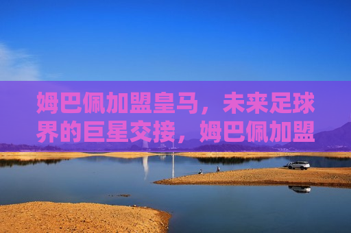 姆巴佩加盟皇马，未来足球界的巨星交接，姆巴佩加盟皇马，未来足球巨星交接启幕，姆巴佩加盟皇马，未来足球巨星交接启幕