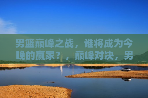 男篮巅峰之战，谁将成为今晚的赢家？，巅峰对决，男篮之夜，谁能称雄？，巅峰之夜，男篮之战谁能称雄？