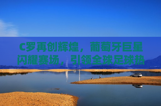 C罗再创辉煌，葡萄牙巨星闪耀赛场，引领全球足球热潮，C罗闪耀赛场，葡萄牙巨星引领全球足球热潮，C罗闪耀赛场，葡萄牙巨星再创辉煌，引领全球足球热潮