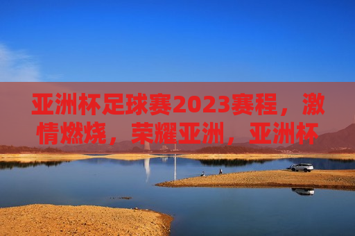 亚洲杯足球赛2023赛程， *** 燃烧，荣耀亚洲，亚洲杯足球赛2023，燃烧 *** ，逐梦荣耀，亚洲杯足球赛2023，燃烧 *** ，逐梦荣耀之旅