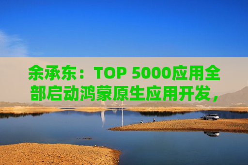 余承东：TOP 5000应用全部启动鸿蒙原生应用开发，1500多个已经完成上架