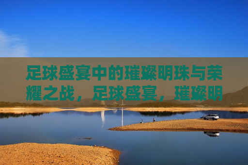 足球盛宴中的璀璨明珠与荣耀之战，足球盛宴，璀璨明珠之争与荣耀之战的序幕，足球盛宴，璀璨明珠与荣耀之战的序幕