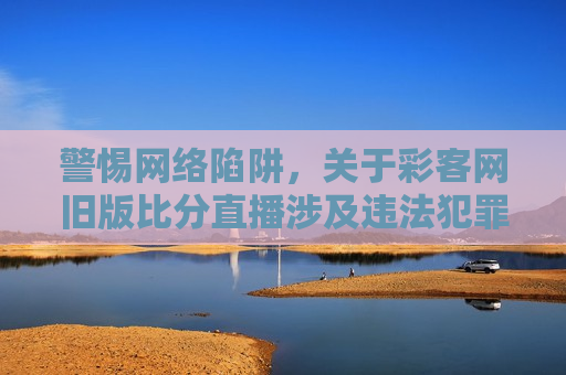 警惕 *** 陷阱，关于彩客网旧版比分直播涉及违法犯罪问题的探讨，彩客网旧版比分直播涉嫌 *** 陷阱与违法犯罪问题探讨，彩客网旧版比分直播涉嫌 *** 陷阱与违法犯罪，警惕 *** 陷阱，探讨问题所在  第1张