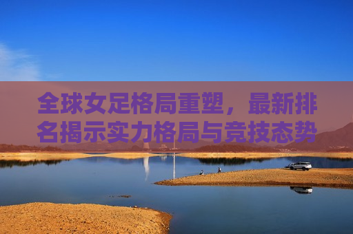 全球女足格局重塑，最新排名揭示实力格局与竞技态势，全球女足格局重塑，最新排名见证实力与竞技态势的变革，全球女足格局重塑，最新排名见证实力与竞技态势变革