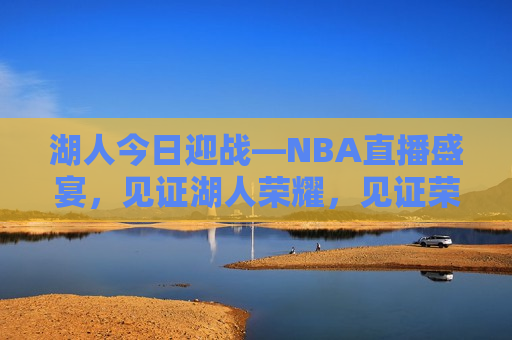 湖人今日迎战—NBA直播盛宴，见证湖人荣耀，见证荣耀时刻，湖人NBA直播盛宴，湖人荣耀之战，NBA直播盛宴开启