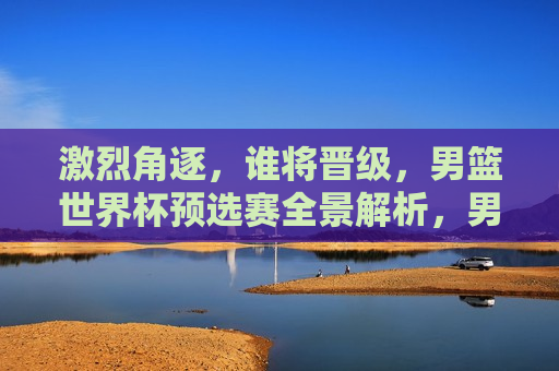激烈角逐，谁将晋级，男篮世界杯预选赛全景解析，男篮世界杯预选赛，晋级之战的全景解析，男篮世界杯预选赛晋级之战全景解析，激烈角逐，谁能脱颖而出