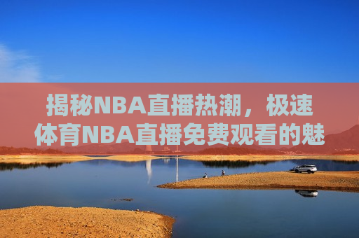 揭秘NBA直播热潮，极速体育NBA直播免费观看的魅力与挑战，揭秘NBA直播热潮，极速体育NBA直播的魅力与观众面临的挑战，揭秘NBA直播热潮，极速体育NBA直播的魅力与观众面临的挑战  第1张