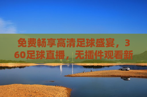免费畅享高清足球盛宴，360足球直播，无插件观看新体验，免费观看高清足球直播，360足球直播新体验，免费观看高清足球直播，体验360足球直播新盛宴