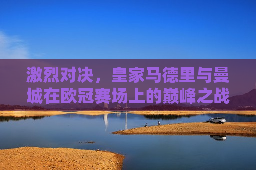 激烈对决，皇家马德里与曼城在欧冠赛场上的巅峰之战，皇家马德里与曼城，欧冠巅峰之战的激烈对决，皇家马德里与曼城，欧冠巅峰之战的火花四溅