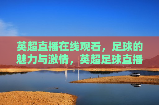 英超直播在线观看，足球的魅力与 *** ，英超足球直播， *** 与魅力的瞬间，英超足球直播， *** 与魅力的瞬间