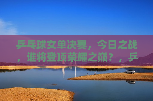 乒乓球女单决赛，今日之战，谁将登顶荣耀之巅？，乒乓球女单决赛，谁将荣登荣耀之巅？，乒乓球女单决赛，荣耀之巅谁能登顶？