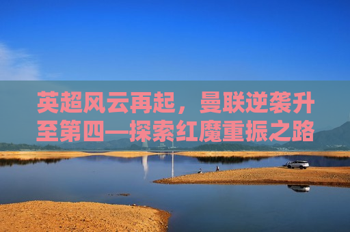 英超风云再起，曼联逆袭升至第四—探索红魔重振之路，曼联逆袭升至英超第四，红魔重振之路的探索，曼联逆袭英超第四，红魔重振之路的探索