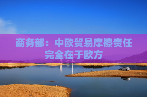 商务部：中欧贸易摩擦责任完全在于欧方  第1张