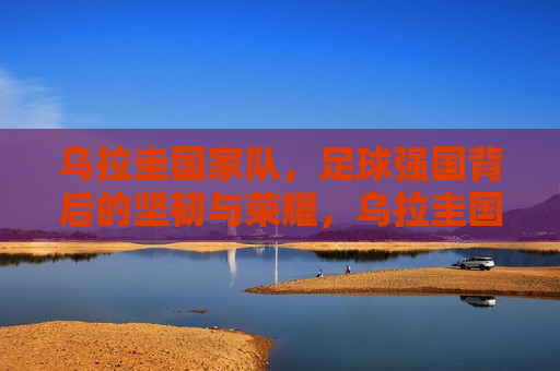乌拉圭国家队，足球强国背后的坚韧与荣耀，乌拉圭国家队，足球荣耀背后的坚韧力量，乌拉圭国家队，足球荣耀背后的坚韧力量