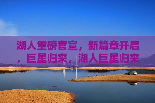 湖人重磅官宣，新篇章开启，巨星归来，湖人巨星归来，新篇章正式开启，湖人巨星重磅归来，新篇章正式开启