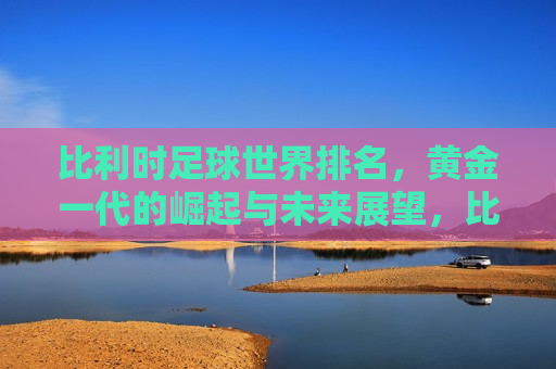 比利时足球世界排名，黄金一代的崛起与未来展望，比利时足球崛起，黄金一代的世界排名与未来展望，比利时足球崛起，黄金一代的世界排名及未来展望