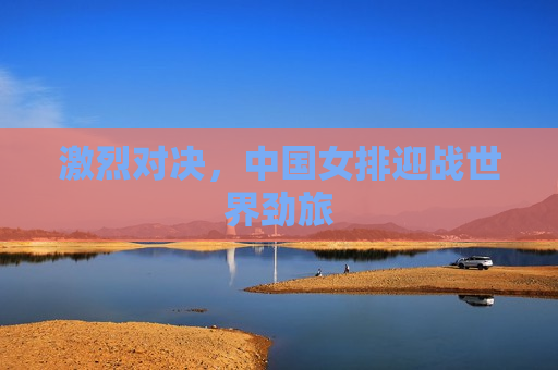 激烈对决，中国女排迎战世界劲旅