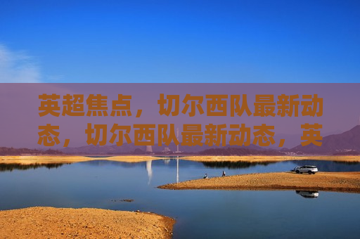 英超焦点，切尔西队最新动态，切尔西队最新动态，英超焦点，英超焦点，切尔西队最新动态揭秘