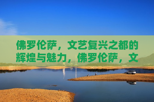 佛罗伦萨，文艺复兴之都的辉煌与魅力，佛罗伦萨，文艺复兴之都的魅力与辉煌，佛罗伦萨，文艺复兴之都的魅力与辉煌之旅