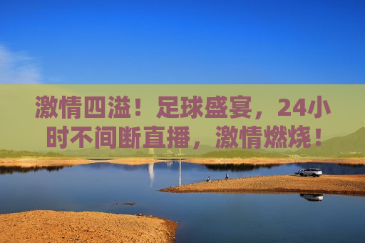  *** 四溢！足球盛宴，24小时不间断直播， *** 燃烧！全球足球盛宴全天候直播，全球足球盛宴全天候 *** 燃烧，24小时不间断直播开启