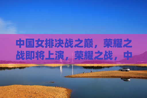 中国女排决战之巅，荣耀之战即将上演，荣耀之战，中国女排决战之巅，中国女排荣耀之战，决战之巅