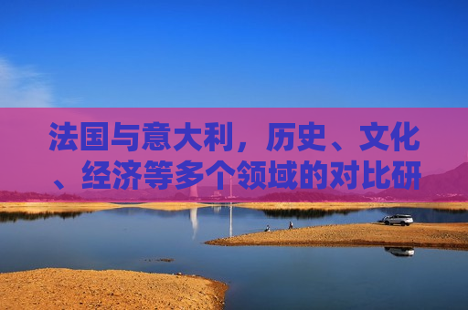 法国与意大利，历史、文化、经济等多个领域的对比研究，法国与意大利，多维度的对比研究，法国与意大利，多维度对比研究