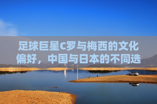 足球巨星C罗与梅西的文化偏好，中国与日本的不同选择，C罗与梅西文化偏好，中日球迷的不同选择，C罗与梅西文化偏好，中日球迷选择差异