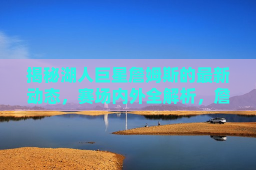揭秘湖人巨星詹姆斯的最新动态，赛场内外全解析，詹姆斯最新动态，赛场内外全揭秘，詹姆斯赛场内外最新动态揭秘