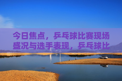今日焦点，乒乓球比赛现场盛况与选手表现，乒乓球比赛现场盛况与选手精彩表现，乒乓球比赛现场盛况与选手精彩对决