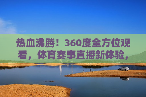 热血沸腾！360度全方位观看，体育赛事直播新体验，体育赛事直播新体验，热血沸腾的360度全方位观看，热血沸腾！全新体育赛事直播体验，360度全方位观看