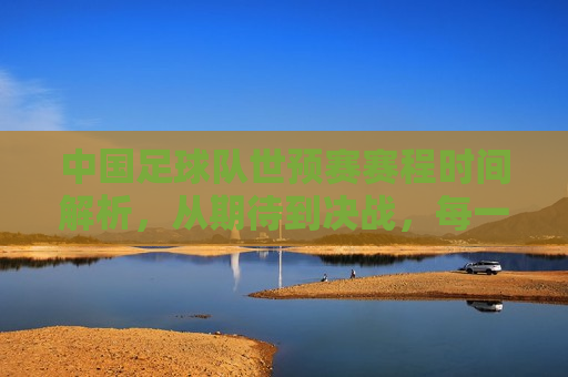 中国足球队世预赛赛程时间解析，从期待到决战，每一刻都值得期待，中国足球队世预赛赛程解析，期待与决战的每一刻，中国足球队世预赛赛程解析，期待与决战的每一刻