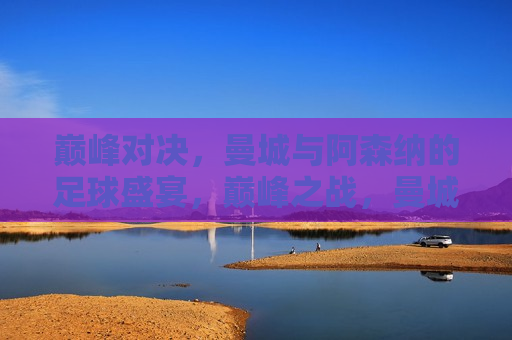 巅峰对决，曼城与阿森纳的足球盛宴，巅峰之战，曼城对决阿森纳足球盛宴，巅峰之战，曼城与阿森纳的足球盛宴